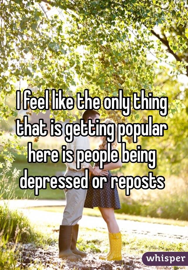 I feel like the only thing that is getting popular here is people being depressed or reposts