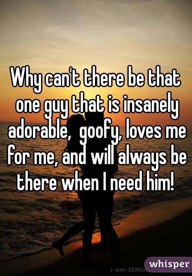 Why can't there be that one guy that is insanely adorable,  goofy, loves me for me, and will always be there when I need him! 