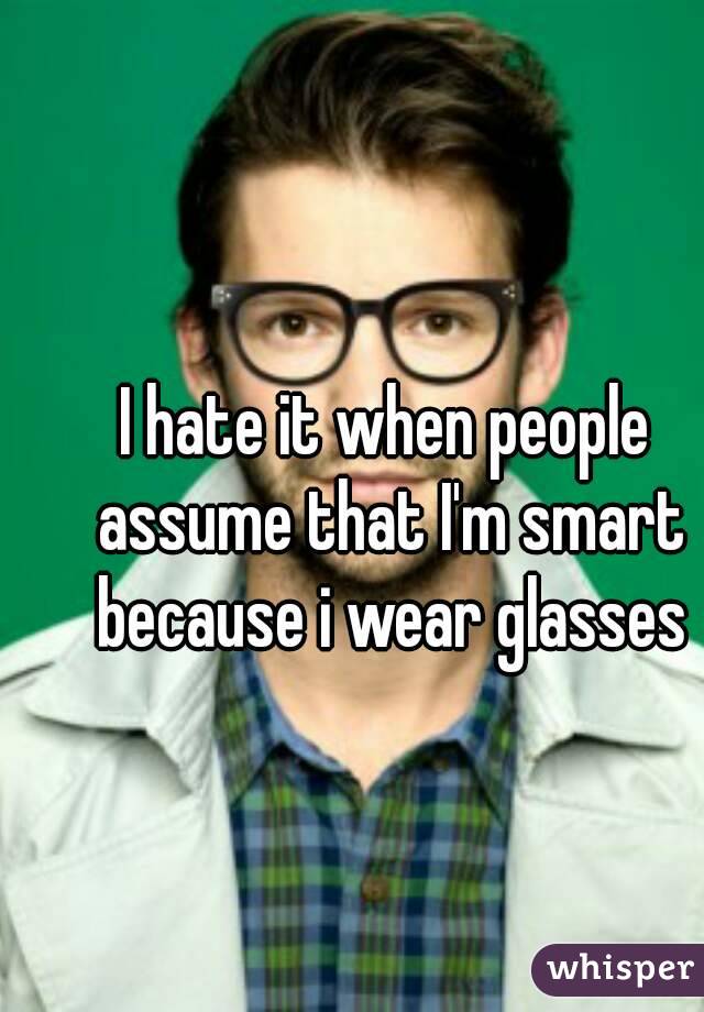I hate it when people assume that I'm smart because i wear glasses