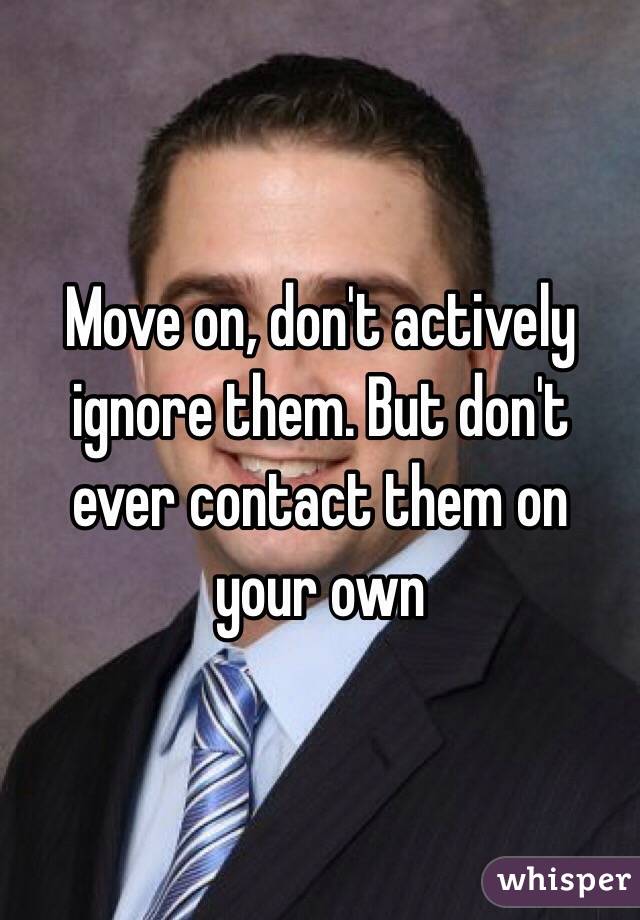 Move on, don't actively ignore them. But don't ever contact them on your own 