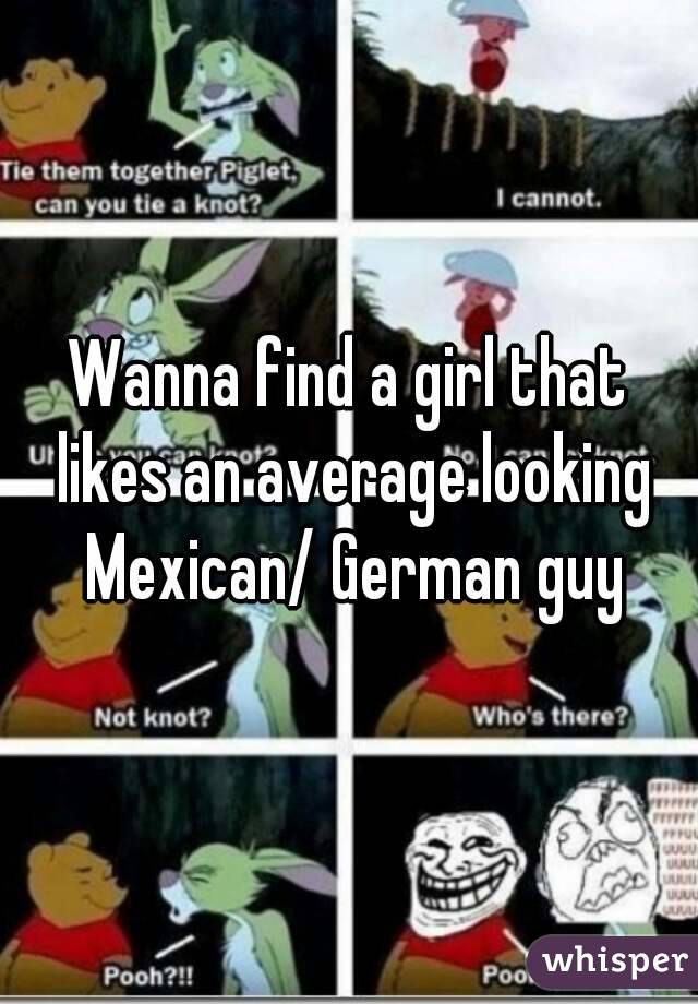 Wanna find a girl that likes an average looking Mexican/ German guy