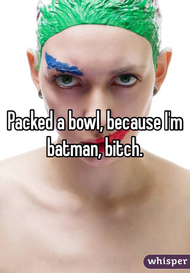 Packed a bowl, because I'm batman, bitch. 