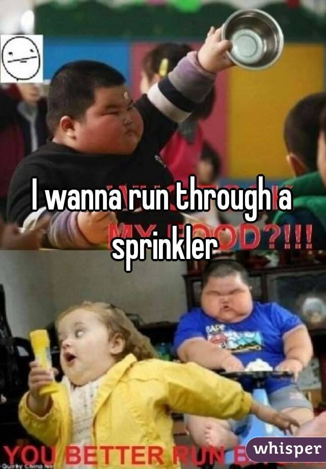 I wanna run through a sprinkler