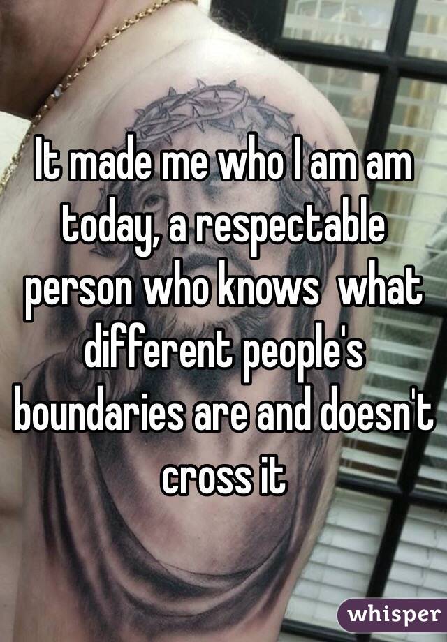 It made me who I am am today, a respectable person who knows  what different people's boundaries are and doesn't cross it