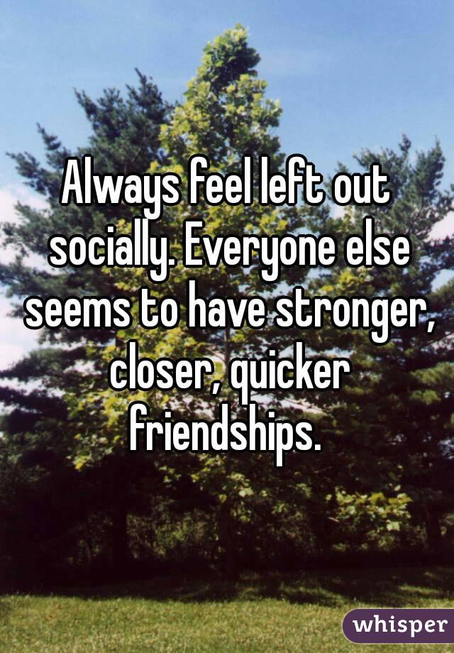 Always feel left out socially. Everyone else seems to have stronger, closer, quicker friendships. 