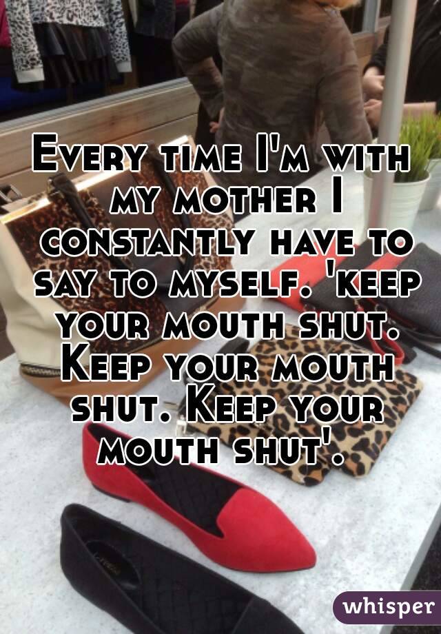 Every time I'm with my mother I constantly have to say to myself. 'keep your mouth shut. Keep your mouth shut. Keep your mouth shut'. 