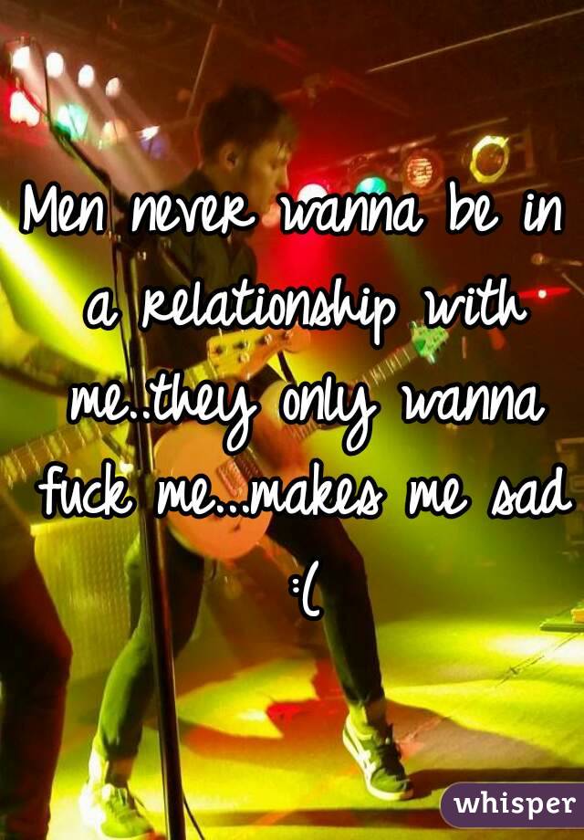 Men never wanna be in a relationship with me..they only wanna fuck me...makes me sad :(