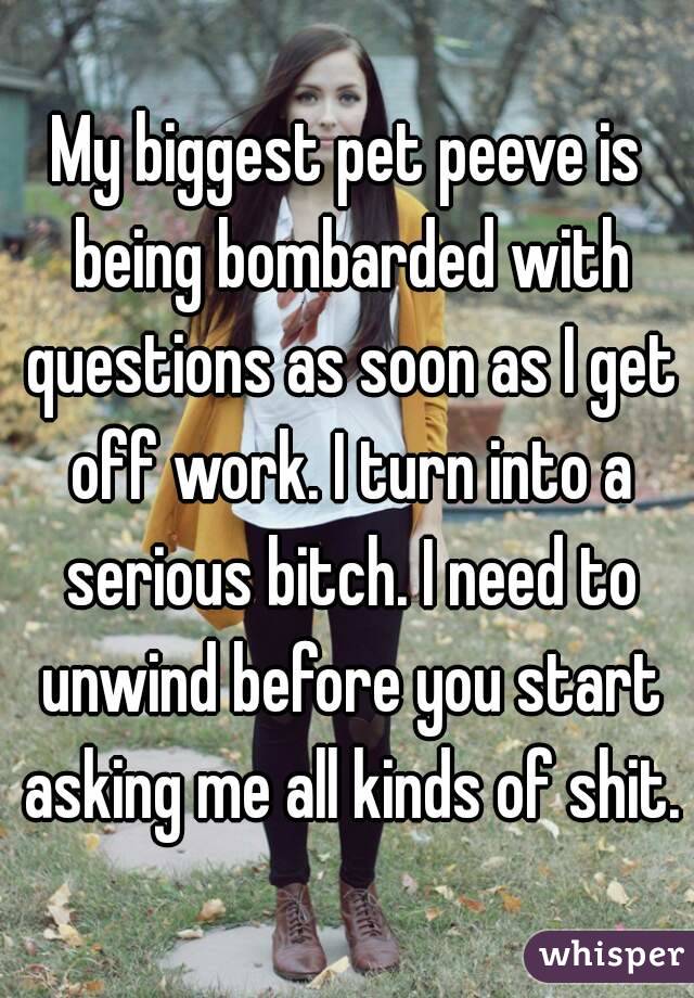 My biggest pet peeve is being bombarded with questions as soon as I get off work. I turn into a serious bitch. I need to unwind before you start asking me all kinds of shit.