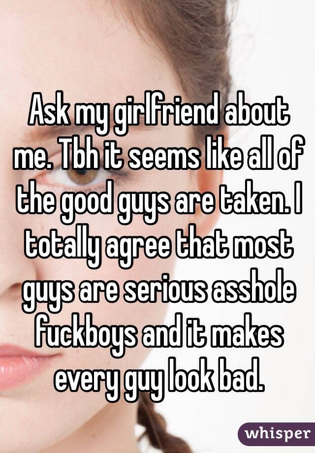 Ask my girlfriend about me. Tbh it seems like all of the good guys are taken. I totally agree that most guys are serious asshole fuckboys and it makes every guy look bad. 