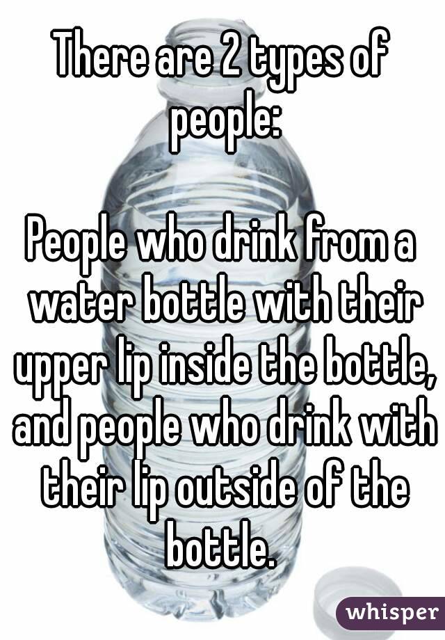 There are 2 types of people:

People who drink from a water bottle with their upper lip inside the bottle, and people who drink with their lip outside of the bottle. 