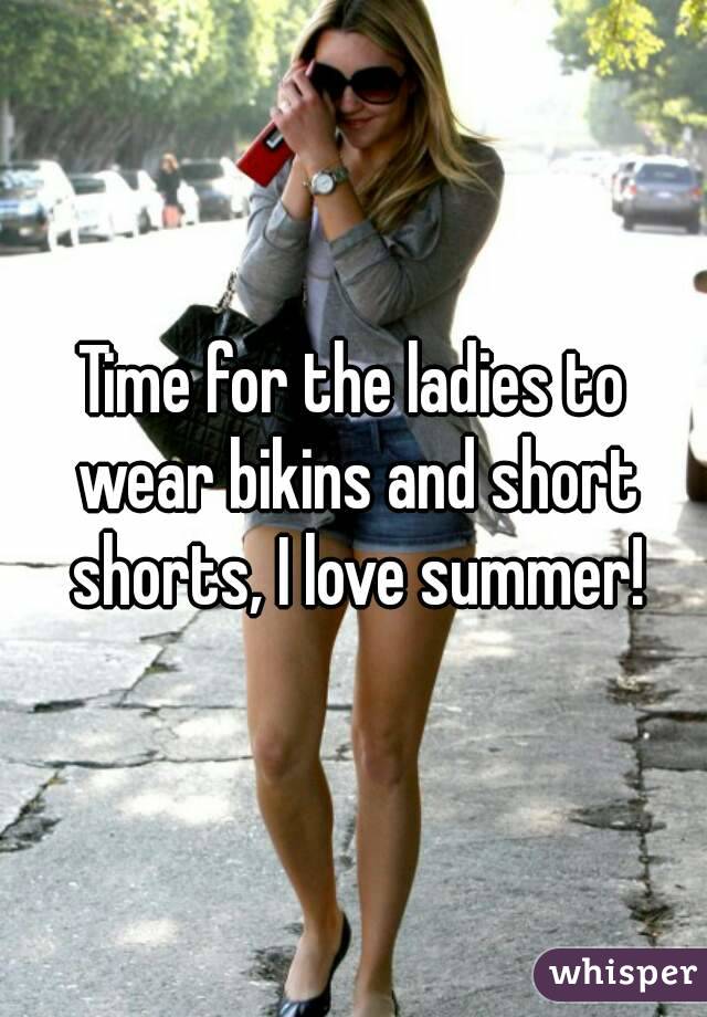 Time for the ladies to wear bikins and short shorts, I love summer!
