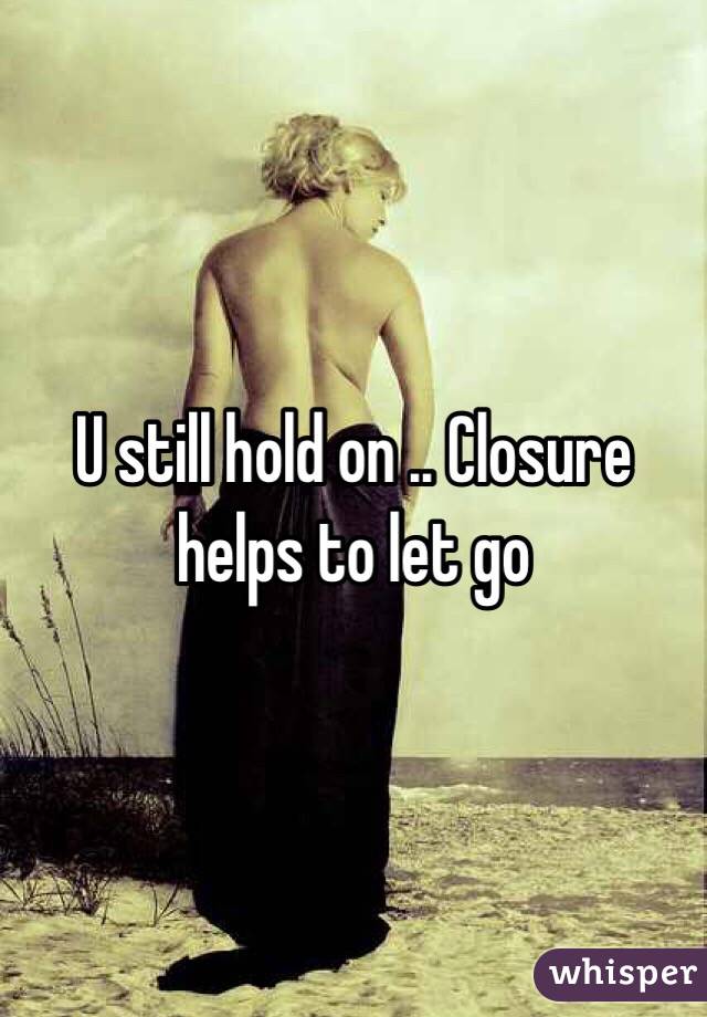 U still hold on .. Closure helps to let go