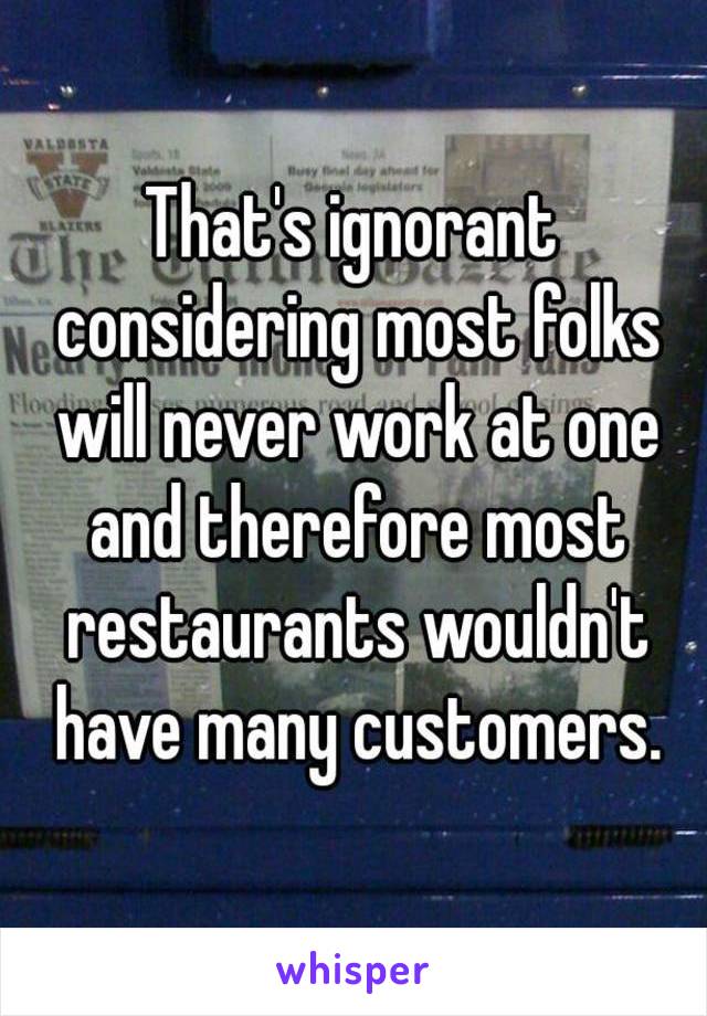 That's ignorant considering most folks will never work at one and therefore most restaurants wouldn't have many customers.