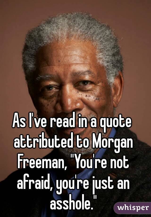 As I've read in a quote attributed to Morgan Freeman, "You're not afraid, you're just an asshole."