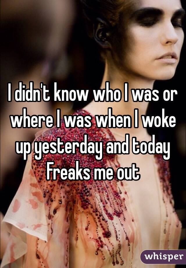 I didn't know who I was or where I was when I woke up yesterday and today
Freaks me out 