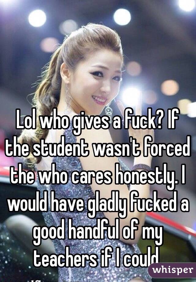 Lol who gives a fuck? If the student wasn't forced the who cares honestly. I would have gladly fucked a good handful of my teachers if I could. 