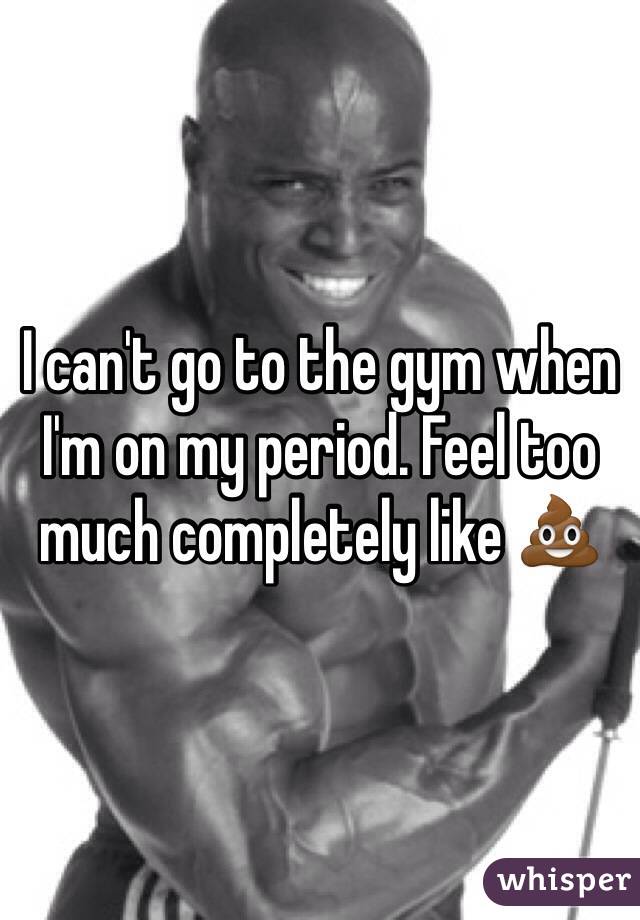 I can't go to the gym when I'm on my period. Feel too much completely like 💩