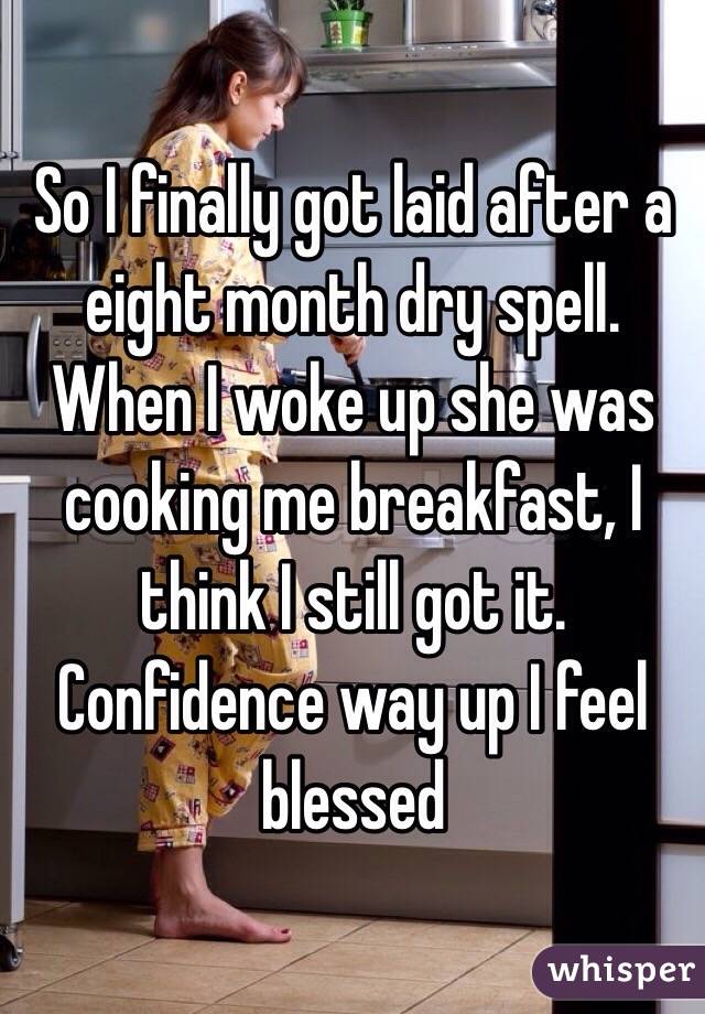 So I finally got laid after a eight month dry spell. When I woke up she was cooking me breakfast, I think I still got it. Confidence way up I feel blessed 