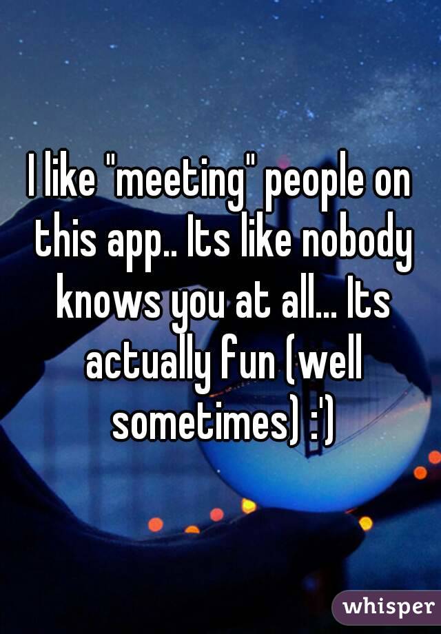 I like "meeting" people on this app.. Its like nobody knows you at all... Its actually fun (well sometimes) :')