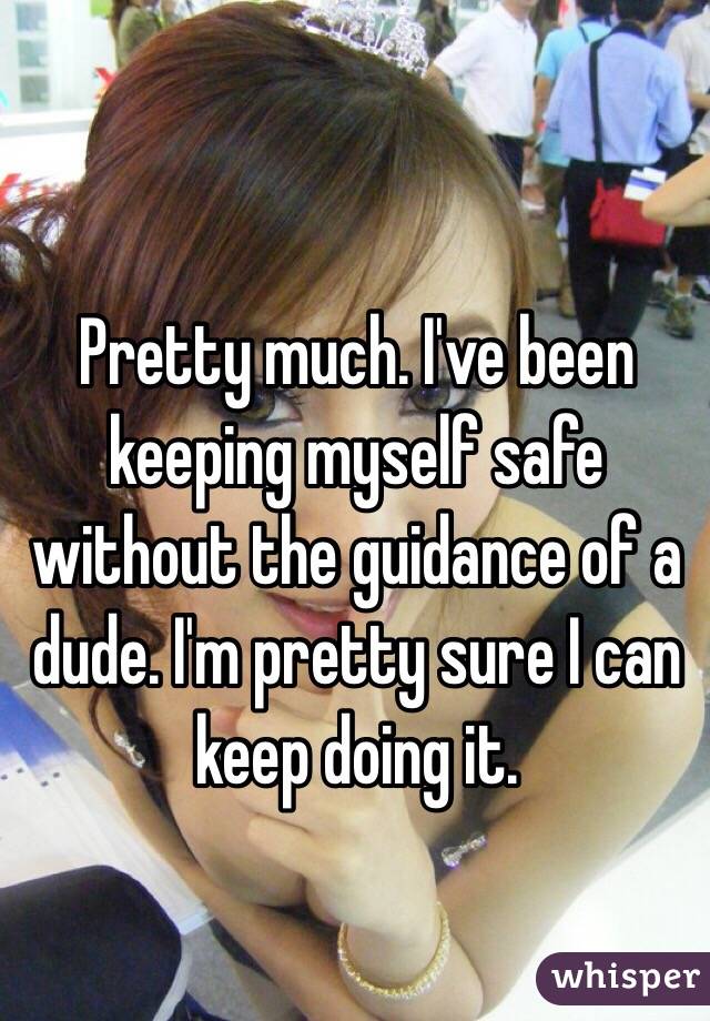 Pretty much. I've been keeping myself safe without the guidance of a dude. I'm pretty sure I can keep doing it. 