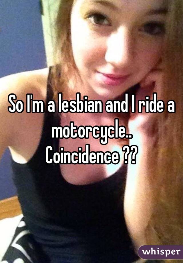 So I'm a lesbian and I ride a motorcycle.. Coincidence ?? 