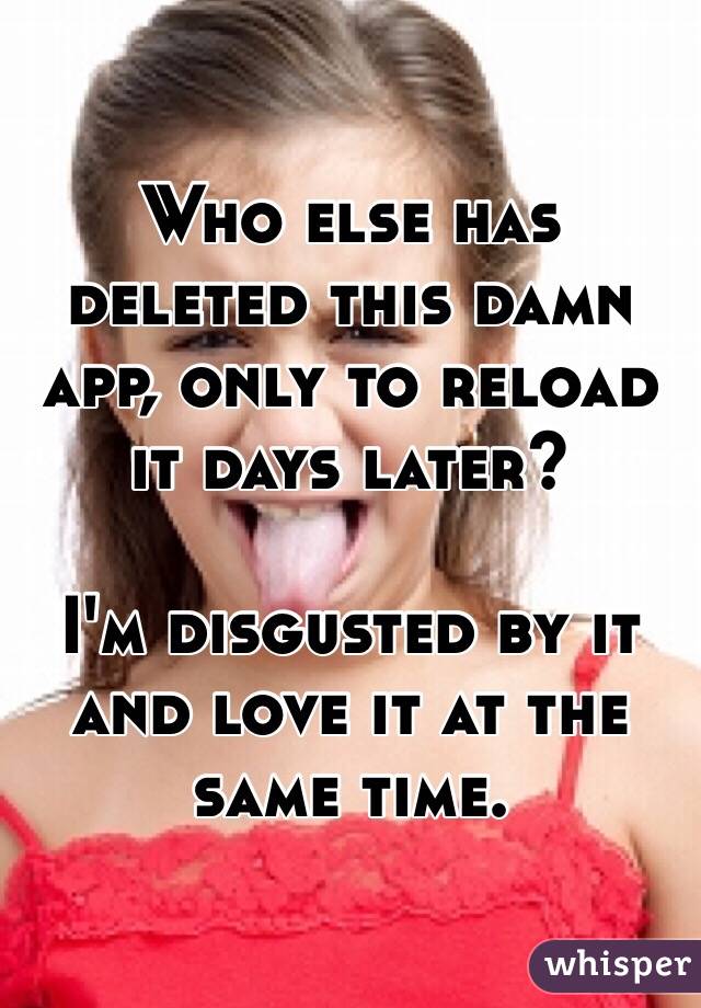 Who else has deleted this damn app, only to reload it days later?

I'm disgusted by it and love it at the same time. 