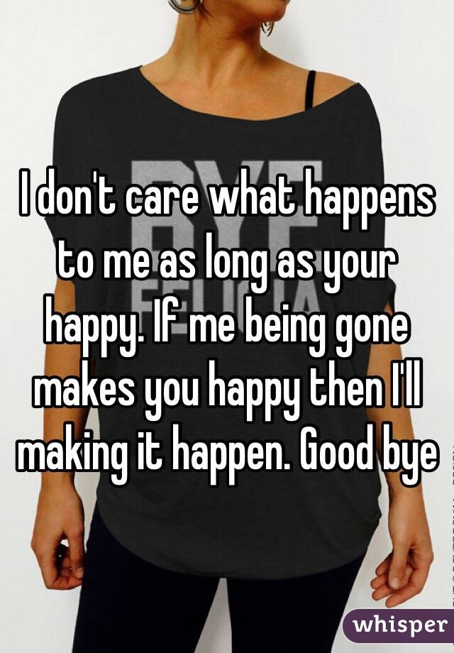 I don't care what happens to me as long as your happy. If me being gone makes you happy then I'll making it happen. Good bye 