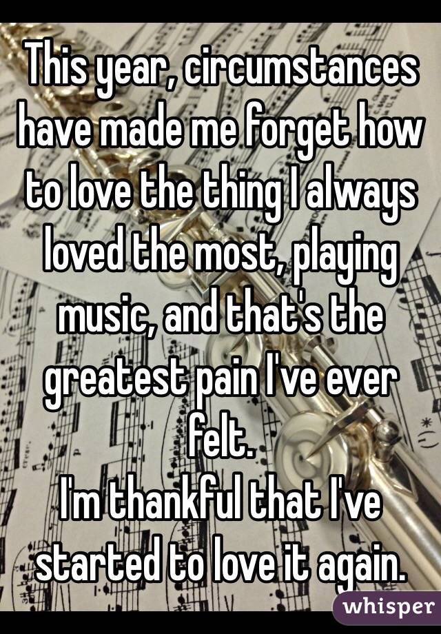 This year, circumstances have made me forget how to love the thing I always loved the most, playing music, and that's the greatest pain I've ever felt. 
I'm thankful that I've started to love it again.