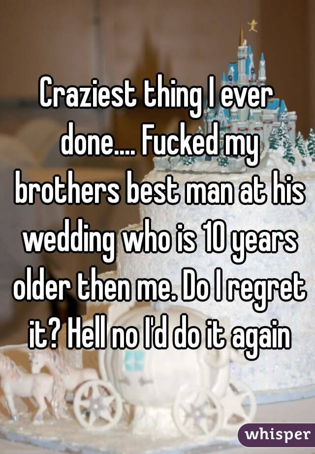 Craziest thing I ever done.... Fucked my brothers best man at his wedding who is 10 years older then me. Do I regret it? Hell no I'd do it again
