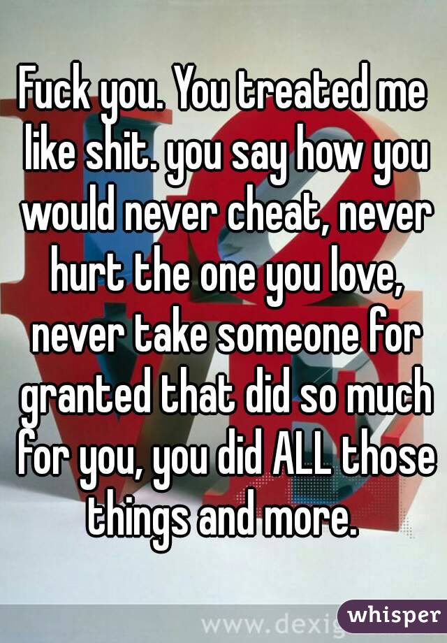 Fuck you. You treated me like shit. you say how you would never cheat, never hurt the one you love, never take someone for granted that did so much for you, you did ALL those things and more. 