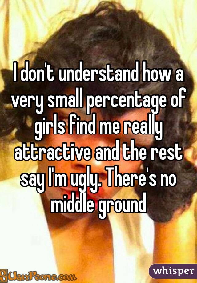 I don't understand how a very small percentage of girls find me really attractive and the rest say I'm ugly. There's no middle ground