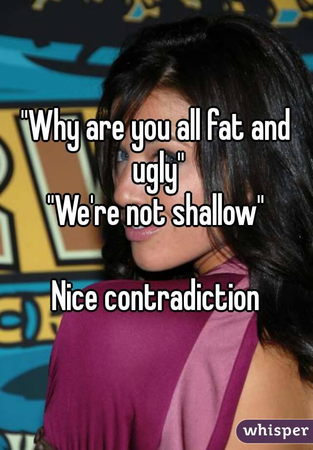 "Why are you all fat and ugly"
"We're not shallow"

Nice contradiction