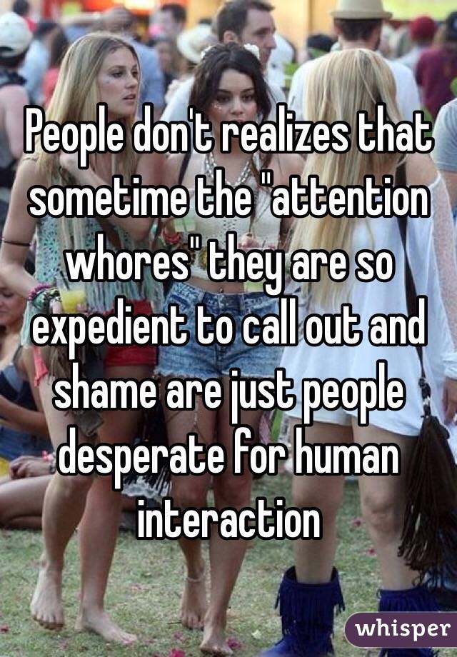 People don't realizes that sometime the "attention whores" they are so expedient to call out and shame are just people desperate for human interaction 