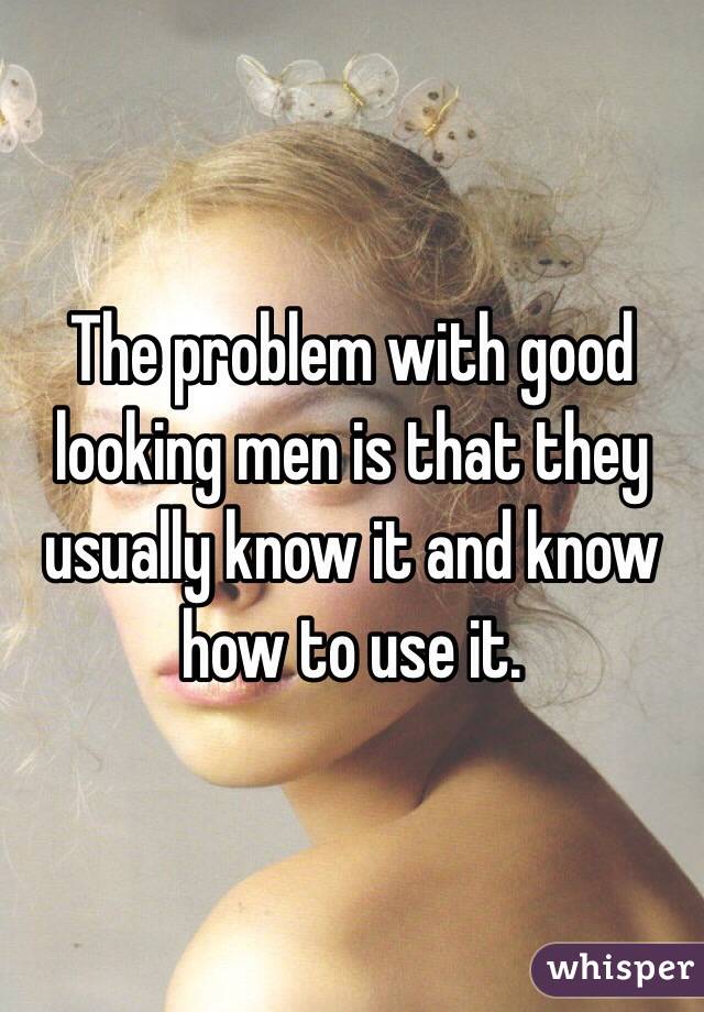 The problem with good looking men is that they usually know it and know how to use it.