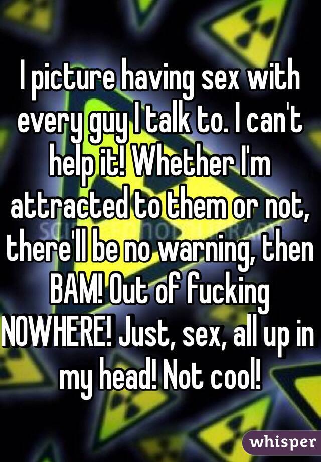 I picture having sex with every guy I talk to. I can't help it! Whether I'm attracted to them or not, there'll be no warning, then BAM! Out of fucking NOWHERE! Just, sex, all up in my head! Not cool! 