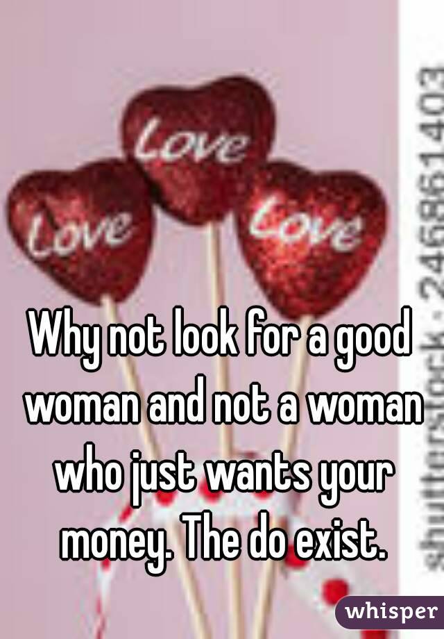 Why not look for a good woman and not a woman who just wants your money. The do exist.