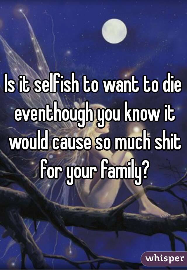 Is it selfish to want to die eventhough you know it would cause so much shit for your family?