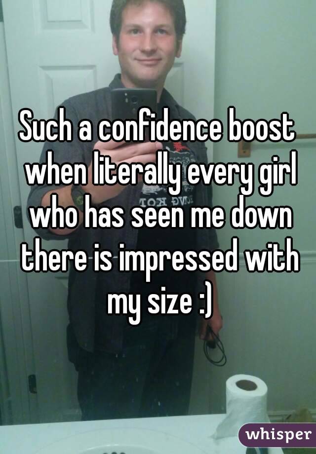 Such a confidence boost when literally every girl who has seen me down there is impressed with my size :)