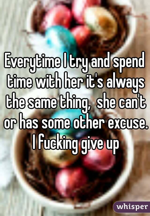 Everytime I try and spend time with her it's always the same thing,  she can't or has some other excuse.  I fucking give up 