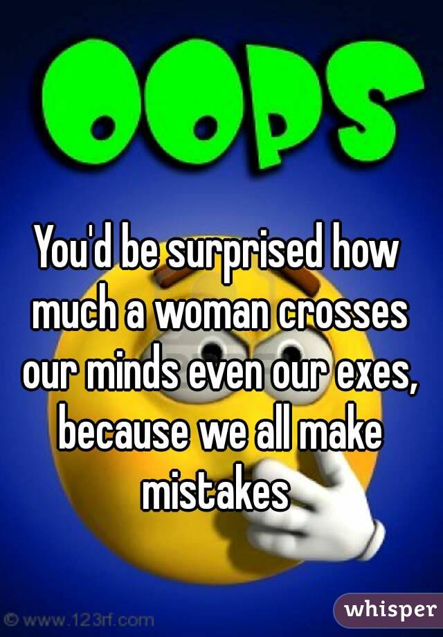 You'd be surprised how much a woman crosses our minds even our exes, because we all make mistakes 