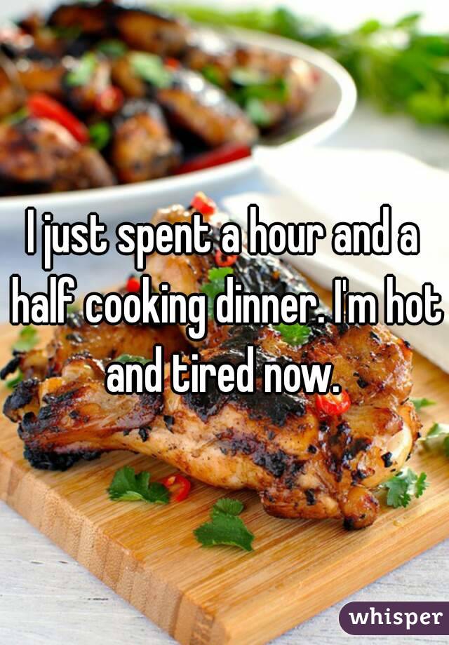 I just spent a hour and a half cooking dinner. I'm hot and tired now. 