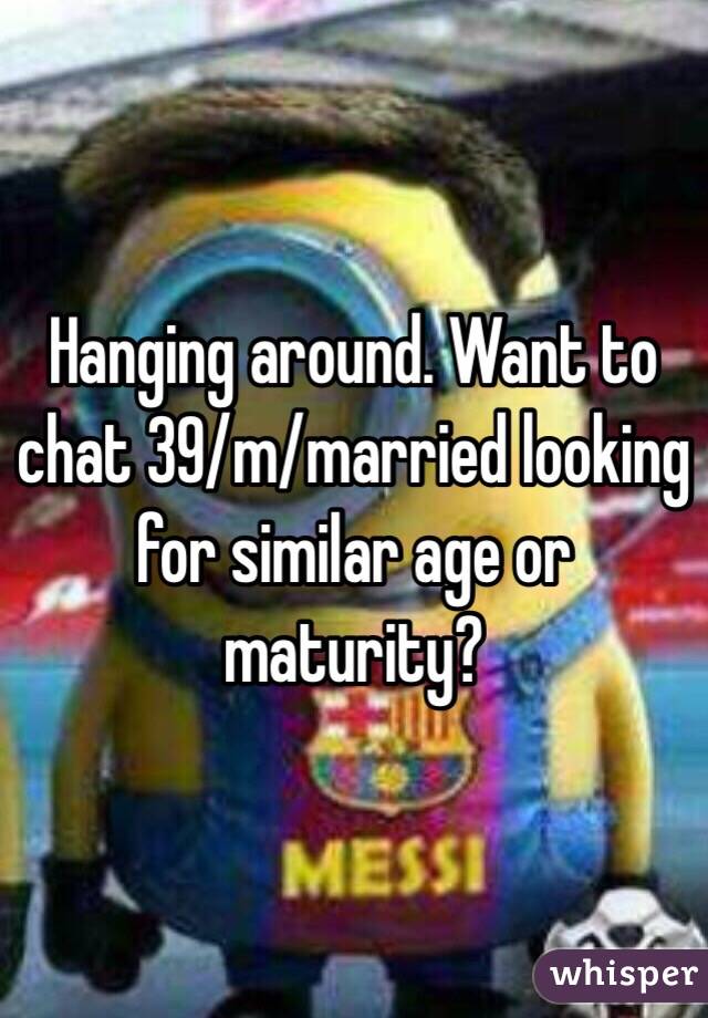Hanging around. Want to chat 39/m/married looking for similar age or maturity?