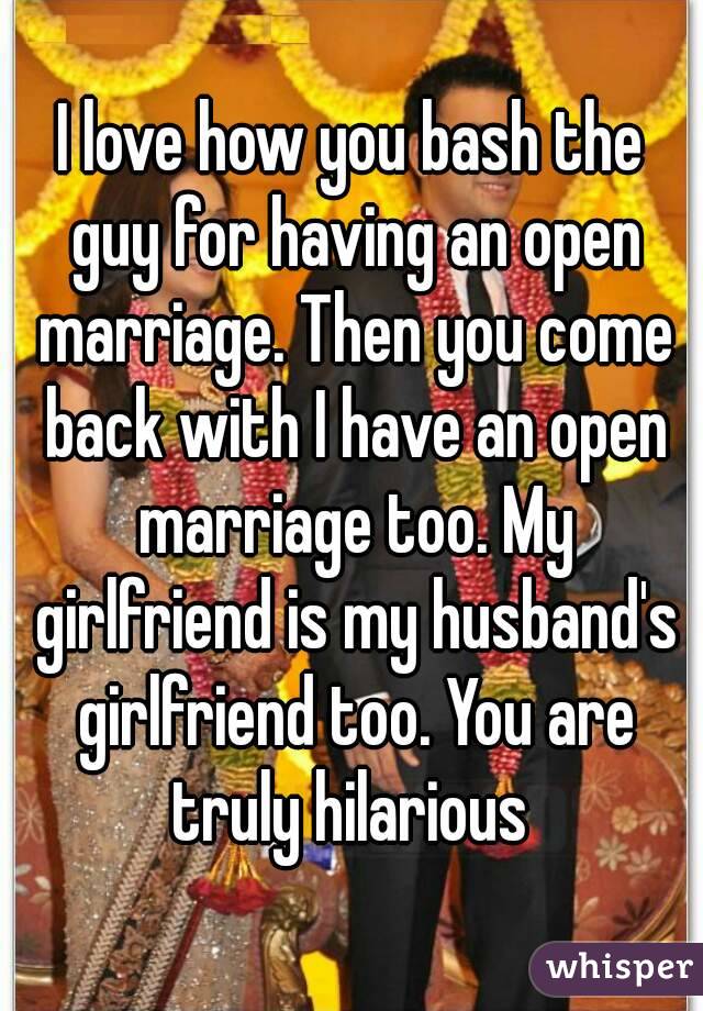 I love how you bash the guy for having an open marriage. Then you come back with I have an open marriage too. My girlfriend is my husband's girlfriend too. You are truly hilarious 