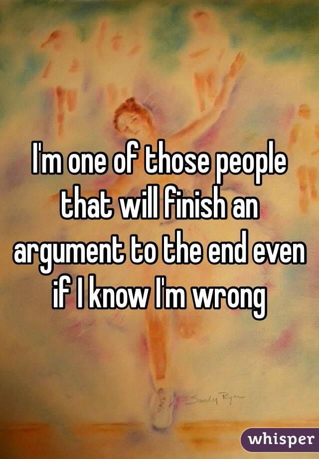 I'm one of those people that will finish an argument to the end even if I know I'm wrong 