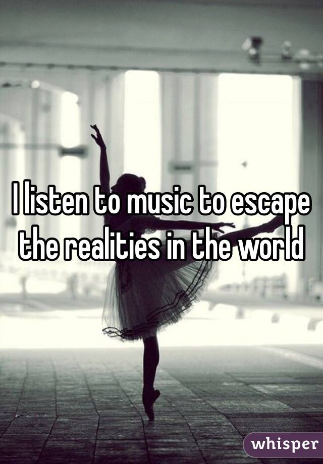 I listen to music to escape the realities in the world 