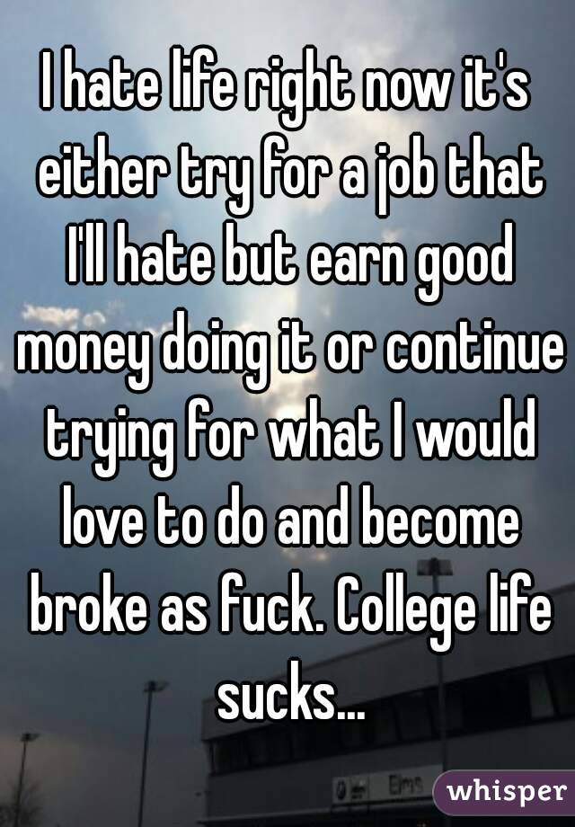 I hate life right now it's either try for a job that I'll hate but earn good money doing it or continue trying for what I would love to do and become broke as fuck. College life sucks...