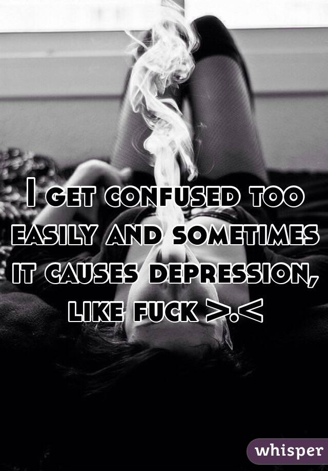 I get confused too easily and sometimes it causes depression, like fuck >.<