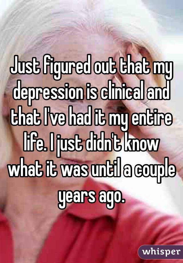 Just figured out that my depression is clinical and that I've had it my entire life. I just didn't know what it was until a couple years ago.