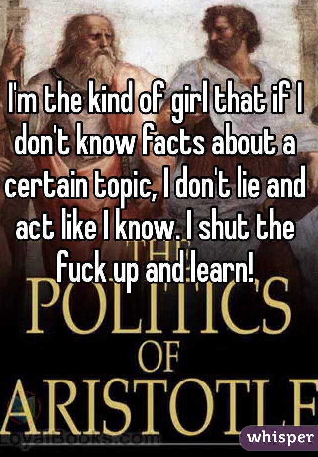 I'm the kind of girl that if I don't know facts about a certain topic, I don't lie and act like I know. I shut the fuck up and learn!
