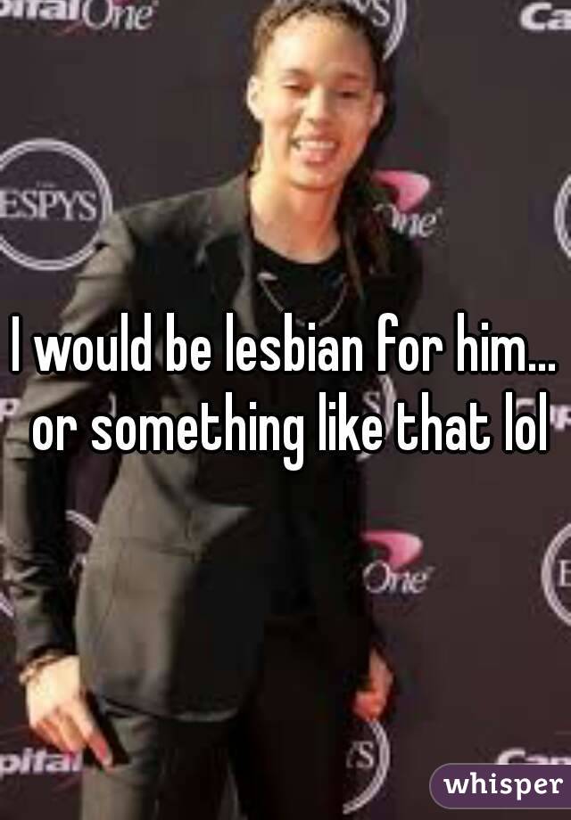 I would be lesbian for him... or something like that lol